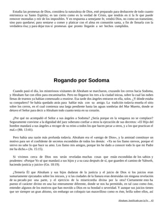 Estudia las promesas de Dios, considera la naturaleza de Dios, esté preparado para deshacerte de todo cuanto
entristezca su Santo Espíritu; es tan cierto como es la verdad de Cristo, que tendrás en ti la fe que puede
remover montañas y reír de los imposibles. Y en respuesta a semejante fe, vendrá Dios, no como un transeúnte,
sino para quedarse; para sentarse a comer y platicar con el alma en comunión santa, a fin de llenarla con la
verdadera risa; y para dejar tras sí promesas que pronto llegarán a ser hechos cumplidos.
Rogando por Sodoma
Cuando pasó el día, los misteriosos visitantes de Abraham se marcharon, cruzando los cerros hacia Sodoma,
y Abraham fue con ellos para encaminarlos. Pero no llegaron los tres a la ciudad inicua, sobre la cual las nubes
llenas de truenos ya habían comenzado a reunirse. Esa tarde dos ángeles entraron en ella, solos. ¿Y dónde estaba
su compañero? Se había quedado atrás para hablar más con su amigo. La tradición todavía enseña el sitio
sobre los cerros, en el cual comienza una larga pendiente hasta las aguas sombrías del Mar Muerto, donde se
detuvo el Señor para decir a Abraham todo cuanto tenía en su corazón.
¿Por qué no acompañó el Señor a sus ángeles a Sodoma? ¿Sería porque en la venganza no se complace?
Seguramente conviene a la dignidad del juez soberano confiar a otros la ejecución de sus decretos: «El Hijo del
hombre mandará a sus ángeles a recoger de su reino a todos los que hacen pecar a otros, y a los que practican el
mal.» (Mt. 13:41).
Pero había una razón más profunda todavía. Abraham era el «amigo de Dios», y la amistad constituye un
motivo para ser el confidente de secretos escondidos de todos los demás: «Ya no los llamo siervos, porque el
siervo no sabe lo que hace su amo. Los llamo mis amigos, porque les he dado a conocer todo lo que mi Padre
me ha dicho.» (Jn. 15:15).
Si vivimos cerca de Dios nos serán reveladas muchas cosas que están escondidas de los sabios y
prudentes: «Porque Yo sé que mandará a sus hijos y a su casa después de sí, que guarden el camino de Yahweh,
haciendo justicia y juicio» (Gn. 18:19).
¿Temería Él que Abraham y sus hijos dudaran de la justicia y el juicio de Dios si los juicios eran
sumariamente ejecutados sobre los inicuos, y si las ciudades de la llanura eran destruidas sin ninguna revelación
de su pecado por una parte, y el ejercicio de la misericordia divina por la otra? Ciertamente esto ha
puesto el carácter divino en una luz enteramente diferente, donde se nos ha permitido, en tal caso como éste,
entender algunos de los motivos que han movido a Dios en su bondad o severidad. Y aunque sus juicios tienen
que ser siempre un gran abismo, sin embargo un coloquio tan maravilloso como es éste, brilla sobre ellos, así
Adaptado y ampliado por: Jorge Romero Díaz 43
 
