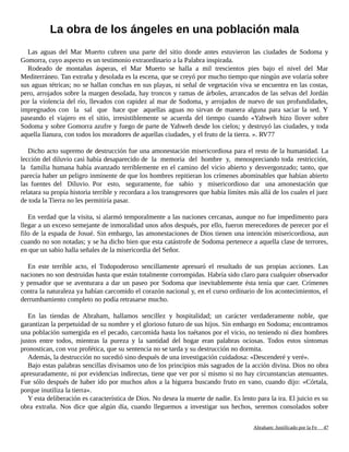 La obra de los ángeles en una población mala
Las aguas del Mar Muerto cubren una parte del sitio donde antes estuvieron las ciudades de Sodoma y
Gomorra, cuyo aspecto es un testimonio extraordinario a la Palabra inspirada.
Rodeado de montañas ásperas, el Mar Muerto se halla a mil trescientos pies bajo el nivel del Mar
Mediterráneo. Tan extraña y desolada es la escena, que se creyó por mucho tiempo que ningún ave volaría sobre
sus aguas tétricas; no se hallan conchas en sus playas, ni señal de vegetación viva se encuentra en las costas,
pero, arrojados sobre la margen desolada, hay troncos y ramas de árboles, arrancados de las selvas del Jordán
por la violencia del río, llevados con rapidez al mar de Sodoma, y arrojados de nuevo de sus profundidades,
impregnados con la sal que hace que aquellas aguas no sirvan de manera alguna para saciar la sed. Y
paseando el viajero en el sitio, irresistiblemente se acuerda del tiempo cuando «Yahweh hizo llover sobre
Sodoma y sobre Gomorra azufre y fuego de parte de Yahweh desde los cielos; y destruyó las ciudades, y toda
aquella llanura, con todos los moradores de aquellas ciudades, y el fruto de la tierra. ». RV77
Dicho acto supremo de destrucción fue una amonestación misericordiosa para el resto de la humanidad. La
lección del diluvio casi había desaparecido de la memoria del hombre y, menospreciando toda restricción,
la familia humana había avanzado terriblemente en el camino del vicio abierto y desvergonzado; tanto, que
parecía haber un peligro inminente de que los hombres repitieran los crímenes abominables que habían abierto
las fuentes del Diluvio. Por esto, seguramente, fue sabio y misericordioso dar una amonestación que
relatara su propia historia terrible y recordara a los transgresores que había límites más allá de los cuales el juez
de toda la Tierra no les permitiría pasar.
En verdad que la visita, si alarmó temporalmente a las naciones cercanas, aunque no fue impedimento para
llegar a un exceso semejante de inmoralidad unos años después, por ello, fueron merecedores de perecer por el
filo de la espada de Josué. Sin embargo, las amonestaciones de Dios tienen una intención misericordiosa, aun
cuando no son notadas; y se ha dicho bien que esta catástrofe de Sodoma pertenece a aquella clase de terrores,
en que un sabio halla señales de la misericordia del Señor.
En este terrible acto, el Todopoderoso sencillamente apresuró el resultado de sus propias acciones. Las
naciones no son destruidas hasta que están totalmente corrompidas. Habría sido claro para cualquier observador
y pensador que se aventurara a dar un paseo por Sodoma que inevitablemente ésta tenía que caer. Crímenes
contra la naturaleza ya habían carcomido el corazón nacional y, en el curso ordinario de los acontecimientos, el
derrumbamiento completo no podía retrasarse mucho.
En las tiendas de Abraham, hallamos sencillez y hospitalidad; un carácter verdaderamente noble, que
garantizan la perpetuidad de su nombre y el glorioso futuro de sus hijos. Sin embargo en Sodoma; encontramos
una población sumergida en el pecado, carcomida hasta los tuétanos por el vicio, no teniendo ni diez hombres
justos entre todos, mientras la pureza y la santidad del hogar eran palabras ociosas. Todos estos síntomas
pronostican, con voz profética, que su sentencia no se tarda y su destrucción no dormita.
Además, la destrucción no sucedió sino después de una investigación cuidadosa: «Descenderé y veré».
Bajo estas palabras sencillas divisamos uno de los principios más sagrados de la acción divina. Dios no obra
apresuradamente, ni por evidencias indirectas, tiene que ver por sí mismo si no hay circunstancias atenuantes.
Fue sólo después de haber ido por muchos años a la higuera buscando fruto en vano, cuando dijo: «Córtala,
porque inutiliza la tierra».
Y esta deliberación es característica de Dios. No desea la muerte de nadie. Es lento para la ira. El juicio es su
obra extraña. Nos dice que algún día, cuando lleguemos a investigar sus hechos, seremos consolados sobre
Adaptado y ampliado por: Jorge Romero Díaz 47
 