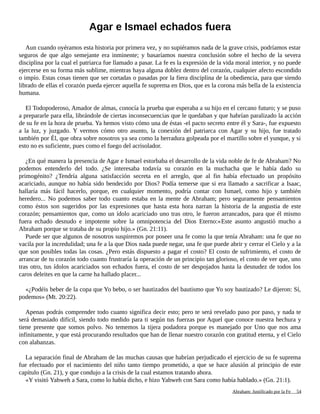 Agar e Ismael echados fuera
Aun cuando oyéramos esta historia por primera vez, y no supiéramos nada de la grave crisis, podríamos estar
seguros de que algo semejante era inminente; y basaríamos nuestra conclusión sobre el hecho de la severa
disciplina por la cual el patriarca fue llamado a pasar. La fe es la expresión de la vida moral interior, y no puede
ejercerse en su forma más sublime, mientras haya alguna doblez dentro del corazón, cualquier afecto escondido
o impío. Estas cosas tienen que ser cortadas o pasadas por la fiera disciplina de la obediencia, para que siendo
librado de ellas el corazón pueda ejercer aquella fe suprema en Dios, que es la corona más bella de la existencia
humana.
El Todopoderoso, Amador de almas, conocía la prueba que esperaba a su hijo en el cercano futuro; y se puso
a prepararle para ella, librándole de ciertas inconsecuencias que le quedaban y que habrían paralizado la acción
de su fe en la hora de prueba. Ya hemos visto cómo una de éstas -el pacto secreto entre él y Sara-, fue expuesto
a la luz, y juzgado. Y vermos cómo otro asunto, la conexión del patriarca con Agar y su hijo, fue tratado
también por Él, que obra sobre nosotros ya sea como la herradura golpeada por el martillo sobre el yunque, y si
esto no es suficiente, pues como el fuego del acrisolador.
¿En qué manera la presencia de Agar e Ismael estorbaba el desarrollo de la vida noble de fe de Abraham? No
podemos entenderlo del todo. ¿Se interesaba todavía su corazón en la muchacha que le había dado su
primogénito? ¿Tendría alguna satisfacción secreta en el arreglo, que al fin había efectuado un propósito
acariciado, aunque no había sido bendecido por Dios? Podía temerse que si era llamado a sacrificar a Isaac,
hallaría más fácil hacerlo, porque, en cualquier momento, podría contar con Ismael, como hijo y también
heredero... No podemos saber todo cuanto estaba en la mente de Abraham; pero seguramente pensamientos
como éstos son sugeridos por las expresiones que hasta esta hora narran la historia de la angustia de este
corazón; pensamientos que, como un ídolo acariciado uno tras otro, le fueron arrancados, para que él mismo
fuera echado desnudo e impotente sobre la omnipotencia del Dios Eterno:«Este asunto angustió mucho a
Abraham porque se trataba de su propio hijo.» (Gn. 21:11).
Puede ser que algunos de nosotros suspiremos por poseer una fe como la que tenía Abraham: una fe que no
vacila por la incredulidad; una fe a la que Dios nada puede negar, una fe que puede abrir y cerrar el Cielo y a la
que son posibles todas las cosas. ¿Pero estás dispuesto a pagar el costo? El costo de sufrimiento, el costo de
arrancar de tu corazón todo cuanto frustraría la operación de un principio tan glorioso, el costo de ver que, uno
tras otro, tus ídolos acariciados son echados fuera, el costo de ser despojados hasta la desnudez de todos los
caros deleites en que la carne ha hallado placer...
«¿Podéis beber de la copa que Yo bebo, o ser bautizados del bautismo que Yo soy bautizado? Le dijeron: Sí,
podemos» (Mt. 20:22).
Apenas podrás comprender todo cuanto significa decir esto; pero te será revelado paso por paso, y nada te
será demasiado difícil, siendo todo medido para ti según tus fuerzas por Aquel que conoce nuestra hechura y
tiene presente que somos polvo. No tememos la tijera podadora porque es manejado por Uno que nos ama
infinitamente, y que está procurando resultados que han de llenar nuestro corazón con gratitud eterna, y el Cielo
con alabanzas.
La separación final de Abraham de las muchas causas que habrían perjudicado el ejercicio de su fe suprema
fue efectuado por el nacimiento del niño tanto tiempo prometido, a que se hace alusión al principio de este
capítulo (Gn. 21), y que condujo a la crisis de la cual estamos tratando ahora.
«Y visitó Yahweh a Sara, como lo había dicho, e hizo Yahweh con Sara como había hablado.» (Gn. 21:1).
Adaptado y ampliado por: Jorge Romero Díaz 54
 