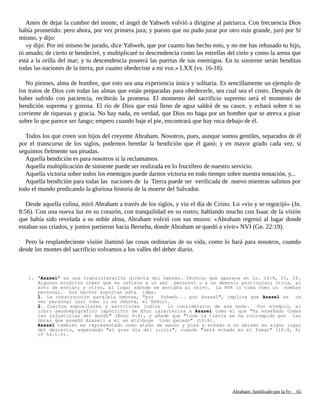 Antes de dejar la cumbre del monte, el ángel de Yahweh volvió a dirigirse al patriarca. Con frecuencia Dios
había prometido: pero ahora, por vez primera jura; y puesto que no pudo jurar por otro más grande, juró por Sí
mismo, y dijo:
«y dijo: Por mí mismo he jurado, dice Yahweh, que por cuanto has hecho esto, y no me has rehusado tu hijo,
tú amado; de cierto te bendeciré, y multiplicaré tu descendencia como las estrellas del cielo y como la arena que
está a la orilla del mar; y tu descendencia poseerá las puertas de sus enemigos. En tu simiente serán benditas
todas las naciones de la tierra, por cuanto obedeciste a mi voz.» LXX (vs. 16-18).
No pienses, alma de hombre, que esto sea una experiencia única y solitaria. Es sencillamente un ejemplo de
los tratos de Dios con todas las almas que están preparadas para obedecerle, sea cual sea el costo. Después de
haber sufrido con paciencia, recibirás la promesa. El momento del sacrificio supremo será el momento de
bendición suprema y gozosa. El río de Dios que está lleno de agua saldrá de su cauce, y echará sobre ti su
corriente de riquezas y gracia. No hay nada, en verdad, que Dios no haga por un hombre que se atreva a pisar
sobre lo que parece ser fango; empero cuando baje el pie, encontrará que hay roca debajo de él.
Todos los que creen son hijos del creyente Abraham. Nosotros, pues, aunque somos gentiles, separados de él
por el transcurso de los siglos, podemos heredar la bendición que él ganó; y en mayor grado cada vez, si
seguimos fielmente sus pisadas.
Aquella bendición es para nosotros si la reclamamos.
Aquella multiplicación de simiente puede ser realizada en lo fructífero de nuestro servicio.
Aquella victoria sobre todos los enemigos puede darnos victoria en todo tiempo sobre nuestra tentación, y...
Aquella bendición para todas las naciones de la Tierra puede ser verificada de nuevo mientras salimos por
todo el mundo predicando la gloriosa historia de la muerte del Salvador.
Desde aquella colina, miró Abraham a través de los siglos, y vio el día de Cristo. Lo «vio y se regocijó» (Jn.
8:56). Con una nueva luz en su corazón, con tranquilidad en su rostro, hablando mucho con Isaac de la visión
que había sido revelada a su noble alma, Abraham volvió con sus mozos: «Abraham regresó al lugar donde
estaban sus criados, y juntos partieron hacia Berseba, donde Abraham se quedó a vivir» NVI (Gn. 22:19).
Pero la resplandeciente visión iluminó las cosas ordinarias de su vida, como lo hará para nosotros, cuando
desde los montes del sacrificio volvamos a los valles del deber diario.
1. "Azazel" es una transliteración directa del hebreo. Término que aparece en Lv. 16:8, 10, 26.
Algunos eruditos creen que se refiere a un ser personal o a un demonio particular; otros, al
acto de enviar; y otros, al lugar adonde se enviaba al chivo. La RVR lo toma como un nombre
personal. Dos hechos soportan esta idea:
1. La construcción paralela hebrea, "por Yahweh... por Azazel", implica que Azazel es un
ser personal (así como lo es Jehová, el Señor).
2. Ciertos expositores y escritores judíos lo consideraron de ese modo. Por ejemplo, el
libro seudoepigráfico (apócrifo) de Enoc caracteriza a Azazel como el que "ha enseñado todas
las injusticias del mundo" (Enoc 9:6), y añade que "toda la tierra se ha corrompido por las
obras que enseñó Azazel: a él se atribuye todo pecado" (10:8).
Azazel también es representado como atado de manos y pies y echado a un abismo en algún lugar
del desierto, esperando "el gran día del juicio", cuando "será echado en el fuego" (10:4, 6;
cf 54:1-5).
Adaptado y ampliado por: Jorge Romero Díaz 65
 