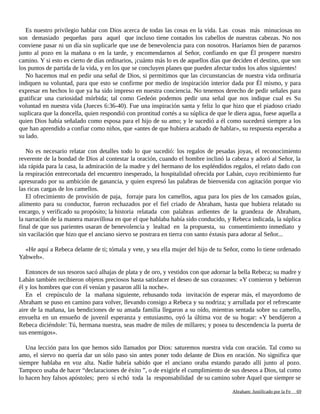 Es nuestro privilegio hablar con Dios acerca de todas las cosas en la vida. Las cosas más minuciosas no
son demasiado pequeñas para aquel que incluso tiene contados los cabellos de nuestras cabezas. No nos
conviene pasar ni un día sin suplicarle que use de benevolencia para con nosotros. Haríamos bien de pararnos
junto al pozo en la mañana o en la tarde, y encomendarnos al Señor, confiando en que Él prospere nuestro
camino. Y si esto es cierto de días ordinarios, ¡cuánto más lo es de aquellos días que deciden el destino, que son
los puntos de partida de la vida, y en los que se concluyen planes que pueden afectar todos los años siguientes!
No hacemos mal en pedir una señal de Dios, si permitimos que las circunstancias de nuestra vida ordinaria
indiquen su voluntad, para que esto se confirme por medio de inspiración interior dada por Él mismo, y para
expresar en hechos lo que ya ha sido impreso en nuestra conciencia. No tenemos derecho de pedir señales para
gratificar una curiosidad mórbida; tal como Gedeón podemos pedir una señal que nos indique cual es Su
voluntad en nuestra vida (Jueces 6:36-40). Fue una inspiración santa y feliz lo que hizo que el piadoso criado
suplicara que la doncella, quien respondió con prontitud cortés a su súplica de que le diera agua, fuese aquella a
quien Dios había señalado como esposa para el hijo de su amo; y le sucedió a él como sucederá siempre a los
que han aprendido a confiar como niños, que «antes de que hubiera acabado de hablar», su respuesta esperaba a
su lado.
No es necesario relatar con detalles todo lo que sucedió: los regalos de pesadas joyas, el reconocimiento
reverente de la bondad de Dios al contestar la oración, cuando el hombre inclinó la cabeza y adoró al Señor, la
ida rápida para la casa, la admiración de la madre y del hermano de los espléndidos regalos, el relato dado con
la respiración entrecortada del encuentro inesperado, la hospitalidad ofrecida por Labán, cuyo recibimiento fue
apresurado por su ambición de ganancia, y quien expresó las palabras de bienvenida con agitación porque vio
las ricas cargas de los camellos.
El ofrecimiento de provisión de paja, forraje para los camellos, agua para los pies de los cansados guías,
alimento para su conductor, fueron rechazados por el fiel criado de Abraham, hasta que hubiera relatado su
encargo, y verificado su propósito; la historia relatada con palabras ardientes de la grandeza de Abraham,
la narración de la manera maravillosa en que el que hablaba había sido conducido, y Rebeca indicada, la súplica
final de que sus parientes usaran de benevolencia y lealtad en la propuesta, su consentimiento inmediato y
sin vacilación que hizo que el anciano siervo se postrara en tierra con santo éxtasis para adorar al Señor...
«He aquí a Rebeca delante de ti; tómala y vete, y sea ella mujer del hijo de tu Señor, como lo tiene ordenado
Yahweh».
Entonces de sus tesoros sacó alhajas de plata y de oro, y vestidos con que adornar la bella Rebeca; su madre y
Labán también recibieron objetos preciosos hasta satisfacer el deseo de sus corazones: «Y comieron y bebieron
él y los hombres que con él venían y pasaron allí la noche».
En el crepúsculo de la mañana siguiente, rehusando toda invitación de esperar más, el mayordomo de
Abraham se puso en camino para volver, llevando consigo a Rebeca y su nodriza; y arrullada por el refrescante
aire de la mañana, las bendiciones de su amada familia llegaron a su oído, mientras sentada sobre su camello,
envuelta en un ensueño de juvenil esperanza y entusiasmo, oyó la última voz de su hogar: «Y bendijeron a
Rebeca diciéndole: Tú, hermana nuestra, seas madre de miles de millares; y posea tu descendencia la puerta de
sus enemigos».
Una lección para los que hemos sido llamados por Dios: saturemos nuestra vida con oración. Tal como su
amo, el siervo no quería dar un sólo paso sin antes poner todo delante de Dios en oración. No significa que
siempre hablaba en voz alta. Nadie habría sabido que el anciano oraba estando parado allí junto al pozo.
Tampoco usaba de hacer “declaraciones de éxito ”, o de exigirle el cumplimiento de sus deseos a Dios, tal como
lo hacen hoy falsos apóstoles; pero si echó toda la responsabilidad de su camino sobre Aquel que siempre se
Adaptado y ampliado por: Jorge Romero Díaz 69
 