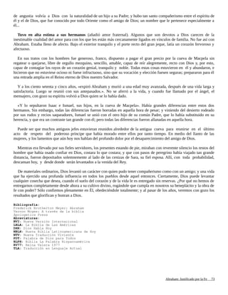 de angustia volvía a Dios con la naturalidad de un hijo a su Padre; y hubo tan santo compañerismo entre el espíritu de
él y el de Dios, que fue conocido por todo Oriente como el amigo de Dios; un nombre que le pertenece especialmente a
él...
Tuvo en alta estima a sus hermanos (añadió amor fraternal). Algunos que son devotos a Dios carecen de la
inestimable cualidad del amor para con los que les están más cercanamente ligados en vínculos de familia. No fue así con
Abraham. Estaba lleno de afecto. Bajo el exterior tranquilo y el porte recto del gran jeque, latía un corazón fervoroso y
afectuoso.
En sus tratos con los hombres fue generoso, franco, dispuesto a pagar el gran precio por la cueva de Macpela sin
regatear o quejarse, libre de orgullo mezquino, sencillo, amable, capaz de reír alegremente, recto con Dios y, por esto,
capaz de contagiar los rayos de un corazón genial, tranquilo y noble. Todas estas cosas estuvieron en él y abundaron, e
hicieron que no estuviese ocioso ni fuese infructuoso, sino que su vocación y elección fuesen seguras; prepararon para él
una entrada amplia en el Reino eterno de Dios nuestro Salvador.
Y a los ciento setenta y cinco años, «expiró Abraham y murió a una edad muy avanzada, después de una vida larga y
satisfactoria. Luego se reunió con sus antepasados.». No se aferró a la vida, y cuando fue llamado por el ángel, el
mensajero, con gozo su espíritu volvió a Dios quien se lo había dado.
«Y lo sepultaron Isaac e Ismael, sus hijos, en la cueva de Macpela». Había grandes diferencias entre estos dos
hermanos. Sin embargo, todas las diferencias fueron borradas en aquella hora de pesar; y viniendo del desierto rodeado
por sus rudos y recios saqueadores, Ismael se unió con el otro hijo de su común Padre, que lo había substituido en su
herencia, y que era un contraste tan grande con él; pero todas las diferencias fueron allanadas en aquella hora.
Puede ser que muchos antiguos jefes estuvieran reunidos alrededor de la antigua cueva para reunirse en el último
acto de respeto del poderoso príncipe que había morado entre ellos por tanto tiempo. En medio del llanto de las
mujeres, y los lamentos que aún hoy nos hablan del profundo dolor por el desaparecimiento del amigo de Dios.
Mientras era llevado por sus fieles servidores, los presentes estando de pie, miraban con reverente silencio los restos del
hombre que había osado confiar en Dios, costara lo que costara; y que con pasos de peregrino había viajado tan grande
distancia, fueron depositados solemnemente al lado de las cenizas de Sara, su fiel esposa. Allí, con toda probabilidad,
descansan hoy, y desde donde serán levantados a la venida del Rey.
De materiales ordinarios, Dios levantó un carácter con quien pudo tener compañerismo como con un amigo; y una vida
que ha ejercido una profunda influencia en todos los pueblos desde aquel entonces. Ciertamente, Dios puede levantar
cualquier cosecha que desea, cuando el suelo del corazón y de la vida le es entregado sin reservas. ¿Por qué no hemos de
entregarnos completamente desde ahora a su cultivo divino, rogándole que cumpla en nosotros su beneplácito y la obra de
fe con poder? Sólo confiemos plenamente en Él, obedeciéndole totalmente; y al pasar de los años, veremos con gozo los
resultados que glorifican y honran a Dios.
Bibliografía:
Frederick Brotherton Meyer: Abraham
Vernon Mcgee: A través de la biblia
Apologetics Press
Abreviaturas:
NVI: Nueva Versión Internacional
LBLA: La Biblia de Las Américas
DHH: Dios Habla Hoy
NBLH: Nueva Biblia Latinoamericana de Hoy
NTV: Nueva Traducción Viviente
PDT: Palabra de Dios para Todos
BLPH: Biblia La Palabra Hispanoamérica
RV77: Reina Valera 1977
TLA: Traducción en Lenguaje Actual
Adaptado y ampliado por: Jorge Romero Díaz 73
 