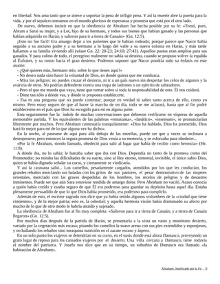 en libertad. Nos ama tanto que se atreve a soportar la pena de infligir pena. Y así la muerte abre la puerta para la
vida, y por el sepulcro entramos en el mundo glorioso de esperanza y promesa que está por el otro lado.
De nuevo, debemos insistir en que la obediencia de Abraham fue hecha posible por su fe: «Tomó, pues,
Abram a Saraí su mujer, y a Lot, hijo de su hermano, y todos sus bienes que habían ganado y las personas que
habían adquirido en Harán; y salieron para ir a tierra de Canaán» (Gn. 12:5).
¡Esto no fue fácil! Era amargo dejar a los parientes que le habían rodeado; porque parece que Nacor había
seguido a su anciano padre y a su hermano a lo largo del valle a su nueva colonia en Harán, y más tarde
hallamos a su familia viviendo allí (véase Gn. 22: 20-23; 24:10; 27:43). Aquellos pastos eran amplios para sus
ganados. Y para colmo de todo, el peregrino realmente no sabía su destino, cuando se propuso volver la espalda
al Éufrates, y su rostro hacia el gran desierto. Podemos suponer que Nacor pondría todo su énfasis en este
asunto:
- ¿Qué quieres más, hermano mío, sobre lo que tienes aquí?»
- No deseo nada sino hacer la voluntad de Dios, en donde quiera que me conduzca.
- Mira los peligros: no puedes cruzar el desierto, ni ir a un país nuevo sin despertar los celos de algunos y la
avaricia de otros. No podrías defenderte contra una tropa de ladrones o un ejército de salteadores.
- Pero el que me manda que vaya, tiene que tornar sobre sí toda la responsabilidad de esto. Él nos cuidará.
- Dime tan sólo a dónde vas, y dónde te propones establecerte.
- Esa es una pregunta que no puedo contestar; porque en verdad tú sabes tanto acerca de ello, como yo
mismo. Pero estoy seguro de que al hacer la marcha de un día, todo se me aclarará, hasta que al fin podré
establecerme en el país que Dios ha escogido para mí en alguna parte.
Esta seguramente fue la índole de muchas conversaciones que debieron verificarse en vísperas de aquella
memorable partida. Y los equivalentes de las palabras «entusiasta», «fanático», «insensato», se pronunciarían
libremente por muchos. Pero Abraham contestaría tranquilamente: «Dios ha hablado, Dios ha prometido, Dios
hará lo mejor para mí de lo que alguna vez ha dicho».
En la noche, al pasearse de aquí para allá debajo de las estrellas, puede ser que a veces se inclinara a
desesperarse; pero entonces la segura promesa de Dios venía a su memoria, y se esforzaba para obedecer...
«Por la fe Abraham, siendo llamado, obedeció para salir al lugar que había de recibir como herencia» (He.
11:8).
A dónde iba, no lo sabía; le bastaba saber que iba con Dios. Dependía no tanto de la promesa como del
Prometedor; no miraba las dificultades de su suerte, sino al Rey eterno, inmortal, invisible, el único sabio Dios,
quien se había dignado señalar su curso, y ciertamente se vindicaría.
Y así la caravana salió... Los camellos, pesadamente cargados, atendidos por los que les conducían, los
grandes rebaños mezclando sus baladas con los gritos de sus pastores, el pesar demostrativo de las mujeres
orientales, mezclado con las graves despedidas de los hombres, los recelos de peligros y de desastres
inminentes. Puede ser que aún Sara estuviese rendida de amargo dolor. Pero Abraham no vaciló. Acaso conocía
a quién había creído y estaba seguro de que Él era poderoso para guardar su depósito hasta aquel día. Estaba
plenamente persuadido de que lo que Dios había prometido, era poderoso para cumplirlo.
Además de esto, el escritor sagrado nos dice que ya había tenido algunos vislumbres de la «ciudad que tiene
cimientos», y de la mejor patria; esto es, la celestial; y aquella hermosa visión había disminuido su afecto por
mucho de lo que de otro modo le habría atraído y sujetado.
La obediencia de Abraham fue al fin muy completa: «Salieron para ir a tierra de Canaán; y a tierra de Canaán
llegaron» (Gn. 12:5).
Por muchos días después de la partida de Harán, se presentaría a la vista un vasto y monótono desierto,
variado por la vegetación más escasa; pisando los camellos la suave arena con sus pies extendidos y esponjosos,
y no hallando los rebaños sino mezquina nutrición en el zacate escaso y áspero.
En un solo punto los viajeros se detendrían en su curso, en el oasis donde está ahora Damasco, proveyendo un
grato lugar de reposo para los cansados viajeros por el desierto. Una villa cercana a Damasco, tiene todavía
el nombre del patriarca. Y Josefo nos dice que en su tiempo, un suburbio de Damasco era llamado «la
habitación de Abraham».
Adaptado y ampliado por: Jorge Romero Díaz 9
 