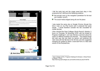 Page 10 of 19
I felt the body text and the image panel look okay in this
screenshot but I still found the following problems:
Not enough room in the navigation panels/bar for the text
(so it looked ‘cut-off’)
The social media widgets being all over the place.
I also tested the same site on Google Chrome (though this
time it was on my iPod touch) and it produced the same
results. I would therefore consider the site unsuitable for
mobile devices.
I then checked the Open Colleges (Study Period 6, Module 1)
forum on Thursday, 24 November 2016, with the thread for
Progress Challenge 3, and saw Wendy’s comment about the
output on different browsers and devices7
. The positive things
she said was that she liked my banner and preferred the
‘retro’ look with the flat text to the 3D text; and she suggested
changing the subtext to either a sans-serif font or a less bold
version of the Rockwell text.
7
Open Colleges (2016): ‘Progress Challenge 03 (thread), in Study Period
6, Module 1 Forum,
https://learning.opencolleges.edu.au/mod/forum/discuss.php?d=90740
 