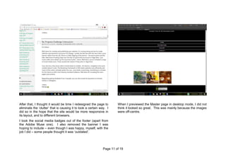 Page 11 of 19
After that, I thought it would be time I redesigned the page to
eliminate the ‘clutter’ that is causing it to look a certain way. I
did so in the hope that the site would be more responsive in
its layout, and to different browsers.
I took the social media badges out of the footer (apart from
the Adobe Muse one). I also removed the banner I was
hoping to include – even though I was happy, myself, with the
job I did – some people thought it was ‘outdated’.
When I previewed the Master page in desktop mode, I did not
think it looked so great. This was mainly because the images
were off-centre.
 