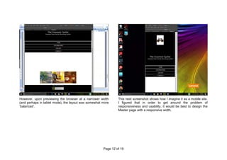 Page 12 of 19
However, upon previewing the browser at a narrower width
(and perhaps in tablet mode), the layout was somewhat more
‘balanced’.
This next screenshot shows how I imagine it as a mobile site.
I figured that in order to get around the problem of
responsiveness and usability, it would be best to design the
Master page with a responsive width.
 