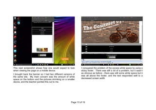 Page 13 of 19
This next screenshot shows how one would expect to look
when viewing the page on a mobile device.
I brought back the banner so I had two different versions of
the same site. My main concern was the amount of white
space on the bottom and the pictures shrinking on a smaller
device, and the teacher pointed this out to me.
I conquered the problem of the excess white space by using a
sticky footer. There was still a bit of a problem, but it wasn’t
as obvious as before - there was still some white space but it
was all above the footer, and the text responded well to a
decreased screen width.
 