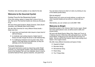 Page 15 of 19
Therefore, here are the updates on my notes for the site:
Welcome to the Gourmet Cyclist
Cycling Tours for the Discerning Cyclist
If you love cycling, eating or maybe even a drop of vino or
two, then we at The Gourmet Cyclist can show you the places
to go.
We have three great locations: Bright (Victoria), Clare (South
Australia), and Ulladulla (New South Wales).
We also offer itineraries for many different fitness levels –
these vary from:
 easy town and beachside trails (require a basic level of
skill and fitness),
 to moderate road cycling (require a higher level of
fitness and skill, though the terrain is still relatively flat),
 To challenging hinterland and mountain rides, these
require a very high fitness and skill level, so they are
definitely not for the faint-hearted.
Fantastic Destinations
Three great destinations await any discerning cyclist: Bright
(Victoria), our most popular location; Clare (South Australia),
home to the Riesling Trail; and now Ulladulla, which is host to
wonderful National Parks, glorious beaches, and great food.
You can have a look as to what is in store, by clicking on any
of the tabbed panels below.
Got an enquiry?
Please leave your name and email address, as well as any
other important details and we will be in contact with you
soon.
Alternatively, you can contact us on (03) 9981 7989
Welcome to Bright
Beautifully located in the Victorian High Country region, Bright
has many great places to eat, as well as scenic walks and
bicycle tracks.
We work with Bright Electric Bikes (Hire, Sales and Tours) at
2 Delaney Avenue. While they offer self-guided tours, we offer
personalized, small-group tours with the extra services of a
guide. And you will find their electric bikes make cycling much
easier in the rougher terrain.
We offer many different itineraries and types of rides:
 Gapsted to Bright.
 Mountain biking;
 Recreational riding;
 Road riding;
 The 7 Peaks Ride
 