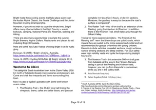 Page 16 of 19
Bright hosts three cycling events that take place each year:
the Audax Alpine Classic, the Peaks Challenge and the Junior
Mountain Cycling Championship.
However, if you do not wish to cycle the whole time, Bright
offers many other activities in the High Country – scenic
lookouts, camping, National Parks and Reserves, walking and
Hiking.
There are also many opportunities to sample the cuisine:
Bright Brewery, Alpine Cellars, Restaurants and places to eat,
including Bright Chocolate.
Here are some YouTube Videos showing Bright in all its rustic
glory.
Donovan, S (2016): ‘Bright -Victoria, Australia,
https://www.youtube.com/watch?v=Yy7MBmrn_1s&t=61s
Voros, G (2015): Cycling Mt Buffalo @ Bright, Victoria 2015,
https://www.youtube.com/watch?v=AW8Wl7ZyDZQ&t=90s
Welcome to Claire
This delightful South Australian town in the Claire Valley (100
km north of Adelaide) boasts many wineries and places to eat.
Come and visit the vineyards and farms surrounding this
town.
Now it is also a cyclist’s paradise with some well-known
scenic rides:
1. The Riesling Trail – this 35-km long trail linking the
vineyards, towns, cafes and cellar doors; and you can
complete it in less than 3 hours, or do it in sections.
Moreover, the gradient is easy too because the road’s
surface is compacted8
.
2. The Rattler Trail – this 19-km trail is an extension of the
Riesling, going from Auburn to Riverton. In addition,
there is the Riverton Trail, which takes you through the
Gilbert Valley.
Tracks for more experienced riders - The Friends of the
Riesling trail9
warn that these loops are public roads, which
means they are suited to the more experienced cyclist and not
recommended for groups or families with young children.
Hazards include vehicles, unsealed sections, rough surfaces,
narrow winding sections and steep inclines. For your safety
wear high visibility vests and cycle the loops during daylight
hours only.
3. The Mawson Trail – this extensive 900-km trail goes
from Adelaide all the way to the Flinders Ranges,
taking in part of the Riesling and Kidman trails;
however, you can go from Kapunda to Jamestown
while you are in the Valley itself.
4. John Horrocks loop [9km]
5. Father Rogalksi (Polish Hill) loop [10km]
8
South Australia (2016): Cycle the Clare Valley,
http://southaustralia.com/en/places-to-go/clare-valley/cycling;
9 Friends of the Riesling Trail (2014): Riesling and Rattler Trails – Clare
and Gilbert Valleys, South Australia, http://rieslingtrail.com.au/wp-
content/uploads/2014/06/Riesling-Trail-Bro-Jan-2015-5.pdf
 