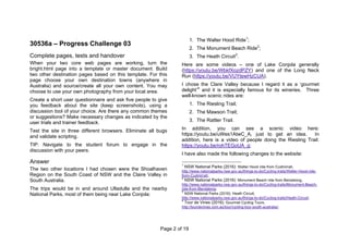 Page 2 of 19
30536a – Progress Challenge 03
Complete pages, tests and handover
When your two core web pages are working, turn the
bright.html page into a template or master document. Build
two other destination pages based on this template. For this
page choose your own destination towns (anywhere in
Australia) and source/create all your own content. You may
choose to use your own photography from your local area.
Create a short user questionnaire and ask five people to give
you feedback about the site (keep screenshots), using a
discussion tool of your choice. Are there any common themes
or suggestions? Make necessary changes as indicated by the
user trials and trainer feedback.
Test the site in three different browsers. Eliminate all bugs
and validate scripting.
TIP: Navigate to the student forum to engage in the
discussion with your peers.
Answer
The two other locations I had chosen were the Shoalhaven
Region on the South Coast of NSW and the Claire Valley in
South Australia.
The trips would be in and around Ulladulla and the nearby
National Parks, most of them being near Lake Conjola:
1. The Walter Hood Ride1
;
2. The Monument Beach Ride2
;
3. The Heath Circuit3
.
Here are some videos – one of Lake Conjola generally
(https://youtu.be/WbkfXozdPZY) and one of the Long Neck
Run (https://youtu.be/VUYtewHzCUA).
I chose the Clare Valley because I regard it as a ‘gourmet
delight’4
and it is especially famous for its wineries. Three
well-known scenic rides are:
1. The Riesling Trail;
2. The Mawson Trail;
3. The Rattler Trail.
In addition, you can see a scenic video here:
https://youtu.be/uWes1AtwC_A, just to get an idea. In
addition, here is a video of people doing the Riesling Trail:
https://youtu.be/rohTEGoUA_g;
I have also made the following changes to the website:
1
NSW National Parks (2016): Walter Hood ride from Cudmirrah,
http://www.nationalparks.nsw.gov.au/things-to-do/Cycling-trails/Walter-Hood-ride-
from-Cudmirrah;
2
NSW National Parks (2016): Monument Beach ride from Bendalong,
http://www.nationalparks.nsw.gov.au/things-to-do/Cycling-trails/Monument-Beach-
ride-from-Bendalong;
3
NSW National Parks (2016): Heath Circuit,
http://www.nationalparks.nsw.gov.au/things-to-do/Cycling-trails/Heath-Circuit;
4
Tour de Vines (2016): Gourmet Cycling Tours,
http://tourdevines.com.au/tour/cycling-tour-south-australia/;
 