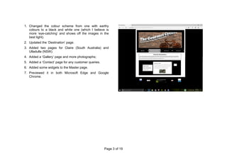 Page 3 of 19
1. Changed the colour scheme from one with earthy
colours to a black and white one (which I believe is
more ‘eye-catching’ and shows off the images in the
best light).
2. Updated the ‘Destination’ page.
3. Added two pages for Claire (South Australia) and
Ulladulla (NSW).
4. Added a ‘Gallery’ page and more photographs;
5. Added a ‘Contact’ page for any customer queries.
6. Added some widgets to the Master page.
7. Previewed it in both Microsoft Edge and Google
Chrome.
 