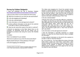 Page 6 of 19
Survey by Colleen Sedgwick
I have just published this site to Business Catalyst:
http://thegourmetcyclist05.businesscatalyst.com/index.html.
I want you all to check it out and answer this short survey.
What kind of audience do you think this site would attract?
Is the site engaging and interesting?
Is the site understandable?
Is the information on this site logical and coherent?
Is there sufficient information on this site for the customer
to be able to make an informed decision?
Does the site meet all the needs of the client or customer?
I received no responses on the Open Space forum so far
(Tuesday, 22 November 2016) but did receive one on
Facebook by someone else doing the course, Ms Charlotte
Boxall5
:
Hi Colleen
Here is my feedback for your website.
What kind of audience do you think this site would attract?
Maybe people looking for cheap getaways of this type?
Is the site engaging and interesting?
5
Facebook (2016): CUV 50311 Diploma of Graphic Design Discussion
Forum, https://www.facebook.com/groups/296307140494534/
The videos were engaging but I found the constant moving
banners in several locations on the screen off-putting. Some
of them moved too fast for me to be able to comfortably read
the text that was offered. I also found the idea of having to
clear to reveal each paragraph annoying as I just wanted to
read the information without having to "find it" first.
Is the site understandable?
I felt that some parts of the site were difficult to understand -
e.g. Bright, you say that you work with a local bike shop who
offer self-guided tours, but then say that you offer guided tours
using their electric bikes, which feels like you are in
competition with them but then, on the other hand, not...
There are also grammatical errors and other mistakes e.g.
"We at The Gourmet Cyclist call is a 'Sea Food and Eat It'
diet", plus others.
Is the information on this site logical and coherent?
I think the information is generally organised in a logical
manner- it is clear from the menus how you need to navigate
the information.
Is there sufficient information on this site for the customer to
be able to make an informed decision?
No, I do not think so - You have offered the names of the bike
tracks which is great, but I don't think I could make a clear
decision between the three places offered based on what is
included on the website. In addition, you mention about
different levels of fitness on the home page but then don't go
into detail for each trail offered.
 