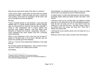 Page 7 of 19
Does the site meet all the needs of the client or customer?
I think you've made a great start, but that there are further
refinements needed. I hope that helps and sorry I couldn't be
more positive. Good luck! It's impressive, all the same, that
you've managed to put that all together!
My reply:
Thanks, Charlotte Boxall, for that feedback. I was personally
satisfied with it in myself (mainly because I felt the changes
were an improvement on what the site was like originally). I
chose to add compositions like a moving banner and
accordion type widgets because I felt they added some
elements of interest and surprise, respectively. However, I
could understand why some viewers may find it annoying
and/or distracting.
What is more interesting is that I have also had at least 57
people on Facebook see it on the forum, although only one
person has actually given their feedback.
Later on, I had two more people leave feedback on the page
forums6
.
One of these people was Mega Ricky. Here is what he had to
say about it being on his mobile phone browser:
Hey Colleen,
6
Facebook (2016): Screenshot of The Gourmet Cyclist, in
https://www.facebook.com/photo.php?fbid=10211030797831070&set=p.1
0211030797831070&type=3&theater
Initial feedback: I've clicked the link while I'm using my mobile
and the site is not responsive at all for different devices.
In today's world, it is vital a site looks good on all size screens,
especially mobile. Refer pics below of what I see when I click
the link.
I will have a look at it on my iMac later, but initially on mobile
because it's not optimised I'm put off immediately because it
looks all over the shop and I'm not sure what I'd even be
clicking on if I did click the menu.. the slider image (I have to
be honest) looks very cheap and tacky and I don't feel it
reflects the product well..
I will respond to your specific points once I've looked at it on a
larger screen.
Moreover, here is how it looks onscreen (from the browser):
 