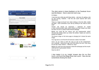 Page 8 of 19
The other person to leave feedback on the Facebook forum
was Ela Keeson. Here is what she had to say:
Hi Colleen,
I have had only a little play with Muse before... well done, for getting a site
up and running. However, I feel the site could improve with some
adjustments.
There is a "page not found" error when clicking on the link. Both, mobile
and iMac. I was re-directed to your site by clicking on the "back to home
page"
Overall: site should be responsive / optimized for mobile
a more monochromatic/ black colour scheme can look modern and clean
but does not suit an outdoor-foodie themed webpage .
Maybe you could flip the colours and use predominantly white?
The text size shrinks when you resize the window. maybe you could try
flexible line lengths?
The banner image on the home page is changing but it shows the same
image;
Your logo text is cut off and the 3D extrusion makes it look dated.
Tours: do you need to write the copy as part of the assessment?
As a customer, I would like to get more info's about the tours. How many
km per day? Easy/ medium...? Where do I stay?
Maybe you could use more pictures to show the landscape and the mouth-
watering food to get peoples interest.
Have fun with it!
I then tested it on my ‘mobile’ browser also (for my iPod
touch), and found that Mega Ricky had a point. Here are two
screenshots showing the result.
 