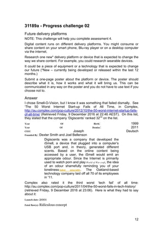 12
31189a - Progress challenge 02
Future delivery platforms
NOTE: This challenge will help you complete assessment 4.
Digital content runs on different delivery platforms. You might consume or
share content on your smart phone, Blu-ray player or on a desktop computer
via the internet.
Research one new* delivery platform or device that is expected to change the
way we share content. For example, you could research wearable devices.
It could be a piece of equipment or a technology that is expected to change
our future (*New – currently being developed or released within the last 12
months.)
Submit a one-page poster about the platform or device. The poster should
describe what it is, how it works and what it will bring us. This can be
communicated in any way on the poster and you do not have to use text if you
choose not to.
Answer
I chose Smell-O-Vision, but I know it was something that failed dismally. See
‘The 50 Worst Internet Start-up Fails of All Time, in Complex,
http://au.complex.com/pop-culture/2012/10/the-50-worst-internet-startup-fails-
of-all-time/ (Retrieved Friday, 9 December 2016 at 22:46 AEST). On this list,
they stated that the company ‘Digiscents’ ranked 32nd
on the list.
Year Of Birth: 1999
Year Of Demise: 2011
CEO: Joseph Deutsch
Founded By: Dexter Smith and Joel Bellenson
Digiscents was a company that developed the
iSmell, a device that plugged into a computer’s
USB port and, in theory, generated different
scents. Based on the online content being
accessed by a user, the iSmell would emit an
appropriate odour. Since the Internet is primarily
used to watch porn and play World of War craft, the idea
of an odour shamefully reminding you of your
loneliness failed miserably. The Oakland-based
technology company laid off all 70 of its employees
in '11.
Complex also rated it the third worst ‘tech fail’ of all time:
http://au.complex.com/pop-culture/2011/04/the-50-worst-fails-in-tech-history/
(retrieved Friday, 9 December 2016 at 23:06). Here is what they had to say
about it:
Launch date: 2001
Fatal flaw(s): Ridiculous concept
 