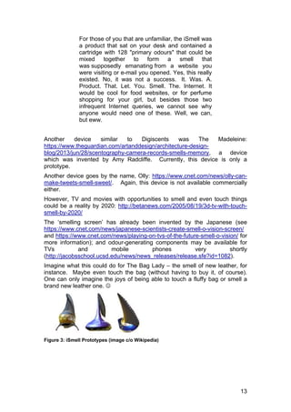 13
For those of you that are unfamiliar, the iSmell was
a product that sat on your desk and contained a
cartridge with 128 "primary odours" that could be
mixed together to form a smell that
was supposedly emanating from a website you
were visiting or e-mail you opened. Yes, this really
existed. No, it was not a success. It. Was. A.
Product. That. Let. You. Smell. The. Internet. It
would be cool for food websites, or for perfume
shopping for your girl, but besides those two
infrequent Internet queries, we cannot see why
anyone would need one of these. Well, we can,
but eww.
Another device similar to Digiscents was The Madeleine:
https://www.theguardian.com/artanddesign/architecture-design-
blog/2013/jun/28/scentography-camera-records-smells-memory, a device
which was invented by Amy Radcliffe. Currently, this device is only a
prototype.
Another device goes by the name, Olly: https://www.cnet.com/news/olly-can-
make-tweets-smell-sweet/. Again, this device is not available commercially
either.
However, TV and movies with opportunities to smell and even touch things
could be a reality by 2020: http://betanews.com/2005/08/19/3d-tv-with-touch-
smell-by-2020/
The ‘smelling screen’ has already been invented by the Japanese (see
https://www.cnet.com/news/japanese-scientists-create-smell-o-vision-screen/
and https://www.cnet.com/news/playing-on-tvs-of-the-future-smell-o-vision/ for
more information); and odour-generating components may be available for
TVs and mobile phones very shortly
(http://jacobsschool.ucsd.edu/news/news_releases/release.sfe?id=1082).
Imagine what this could do for The Bag Lady – the smell of new leather, for
instance. Maybe even touch the bag (without having to buy it, of course).
One can only imagine the joys of being able to touch a fluffy bag or smell a
brand new leather one. 
Figure 3: iSmell Prototypes (image c/o Wikipedia)
 