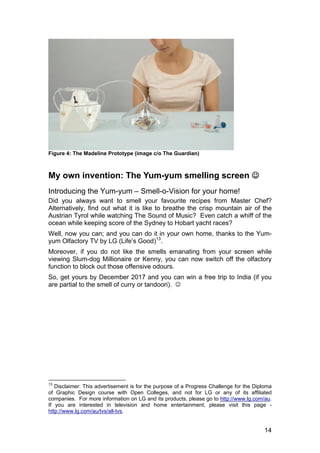 14
Figure 4: The Madeline Prototype (image c/o The Guardian)
My own invention: The Yum-yum smelling screen 
Introducing the Yum-yum – Smell-o-Vision for your home!
Did you always want to smell your favourite recipes from Master Chef?
Alternatively, find out what it is like to breathe the crisp mountain air of the
Austrian Tyrol while watching The Sound of Music? Even catch a whiff of the
ocean while keeping score of the Sydney to Hobart yacht races?
Well, now you can; and you can do it in your own home, thanks to the Yum-
yum Olfactory TV by LG (Life’s Good)13
.
Moreover, if you do not like the smells emanating from your screen while
viewing Slum-dog Millionaire or Kenny, you can now switch off the olfactory
function to block out those offensive odours.
So, get yours by December 2017 and you can win a free trip to India (if you
are partial to the smell of curry or tandoori). 
13
Disclaimer: This advertisement is for the purpose of a Progress Challenge for the Diploma
of Graphic Design course with Open Colleges, and not for LG or any of its affiliated
companies. For more information on LG and its products, please go to http://www.lg.com/au.
If you are interested in television and home entertainment, please visit this page -
http://www.lg.com/au/tvs/all-tvs.
 