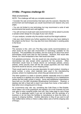 16
31189a - Progress challenge 03
Web environments
NOTE: This challenge will help you complete assessment 3.
• Consider the web environment(s) that best suits the scenario. Describe the
environment and technologies you would recommend and reasons why (one
page).
• You are not limited to one technology but may recommend a suite of web
environments that would work well together.
• You will not have to build each web environment but will be asked to provide
a sample screen design for one page of your own choice.
• In your analysis, consider why the solution would suit the target audience
• Ask your client (trainer) any further questions that you may have relating to
the project via the forum. You may also find more information in existing posts
in the forum.
Answer
The scenario is this: John (c/o The Bag Lady) wants recommendations on
what would be the best web environment or technology available for the
business. The possibilities are endless, and we could go on about how which
technologies would work best for that business. However, that would take
forever, so I have handpicked a few I feel would work best.
Full website/e-commerce: this site would not only advertise and display the
merchandise but also accept online payments for the products. Other
information would have to include returns (or exchange) policies, privacy
policies, online security (how will the site accept payments and how these
payments would be secure), and a shipping policy.
There would need to be an accurate description for each product, including a
serial number, a price, what materials were used in the manufacturing
process, where it is made/sourced, where they get stored and so forth.
The other question is a static or dynamic website: especially since it is meant
to be viewed on a desktop (so a fixed width is necessary) or on a tablet/phone
(where the fluid width comes in handy). Some well established organizations
have both e.g. the ABC (Australian Broadcasting Commission). However, a
desktop site with a fixed with is best if one shops from home; a fluid width is
best when one is shopping and on the go.
An ‘e-commerce only’ site: say, something like Café Press or Red Bubble,
which takes a lot of the guesswork and logistics out of the business but one
only gets to enjoy marginal profits (and yes, they make bags to carry things
in). This is especially useful if you are not familiar with the workings of a
business or do not have the facilities to manufacture or store the items, or
access to shipping facilities. Another alternative is Etsy (if you want to sell
fully crafted items online) or there is eBay (takes care of all the shipping side
of things).
 