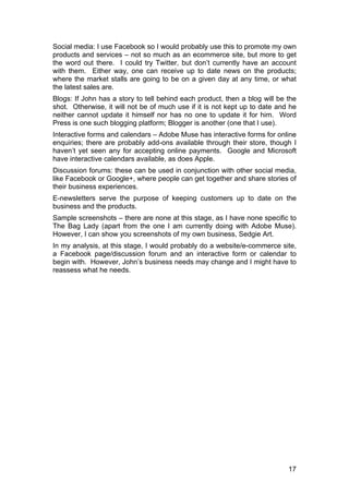 17
Social media: I use Facebook so I would probably use this to promote my own
products and services – not so much as an ecommerce site, but more to get
the word out there. I could try Twitter, but don’t currently have an account
with them. Either way, one can receive up to date news on the products;
where the market stalls are going to be on a given day at any time, or what
the latest sales are.
Blogs: If John has a story to tell behind each product, then a blog will be the
shot. Otherwise, it will not be of much use if it is not kept up to date and he
neither cannot update it himself nor has no one to update it for him. Word
Press is one such blogging platform; Blogger is another (one that I use).
Interactive forms and calendars – Adobe Muse has interactive forms for online
enquiries; there are probably add-ons available through their store, though I
haven’t yet seen any for accepting online payments. Google and Microsoft
have interactive calendars available, as does Apple.
Discussion forums: these can be used in conjunction with other social media,
like Facebook or Google+, where people can get together and share stories of
their business experiences.
E-newsletters serve the purpose of keeping customers up to date on the
business and the products.
Sample screenshots – there are none at this stage, as I have none specific to
The Bag Lady (apart from the one I am currently doing with Adobe Muse).
However, I can show you screenshots of my own business, Sedgie Art.
In my analysis, at this stage, I would probably do a website/e-commerce site,
a Facebook page/discussion forum and an interactive form or calendar to
begin with. However, John’s business needs may change and I might have to
reassess what he needs.
 