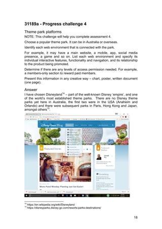 18
31189a - Progress challenge 4
Theme park platforms
NOTE: This challenge will help you complete assessment 4.
Choose a popular theme park. It can be in Australia or overseas.
Identify each web environment that is connected with the park.
For example, it may have a main website, a mobile, app, social media
presence, a game and so on. List each web environment and specify its
individual interactive features, functionality and navigation, and its relationship
to the product being promoted.
Determine if there are any levels of access permission needed. For example,
a members-only section to reward paid members.
Present this information in any creative way – chart, poster, written document
(one page).
Answer
I have chosen Disneyland14
– part of the well-known Disney ‘empire’, and one
of the world’s most established theme parks. There are no Disney theme
parks yet here in Australia, the first two were in the USA (Anaheim and
Orlando) and there were subsequent parks in Paris, Hong Kong and Japan,
amongst others15
.
14
https://en.wikipedia.org/wiki/Disneyland
15
https://disneyparks.disney.go.com/resorts-parks-destinations/
 
