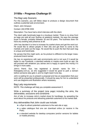 3
31189a – Progress Challenge 01
The Bag Lady Scenario
For this scenario, you will follow steps to produce a design document that
outlines a potential web environment.
Client: John Simpson
Contact: (02) 9788 3354
Description: You have had a short interview with the client.
The client sells handmade bags to a boutique market. There is no shop front
as bags are sold all over Sydney at weekend markets. He says the average
buyer is female, probably between 30 and 50 years. The business does not
have any existing web presence at all.
John has decided it is time to increase his market share and get the word out.
He would like to attract people in their 20s and get them to come to the
markets and seek out the bags. He would like to push the fact that each bag
is unique and handmade.
He senses that this might work, as his product is different to the larger mass-
produced brand names.
He has no experience with web environments and is not sure if it would be
better to use Facebook, a standard website or maybe even build an app. He
will proceed with whatever you advise and is happy to spend the money if it
brings in more sales.
John’s friend, Sue, has registered a domain name for him –
thebaglady.com.au, as she suggested it would be good to park a domain
before someone else gets it, and he might need it one day.
John is waiting for you to present a proposal and has an expectation that your
work will be presented professionally. It should be easy for him to understand
and use diagrams and illustration where necessary.
Bag Lady requirements
NOTE: This challenge will help you complete assessment 3.
Write a summary of the project (one page) including the aims, the
deliverables, exclusions and constraints
Aim of site: to increase John’s market share for handbags, by spreading the
word about his products and attracting potential customers to his market stall.
Any deliverables that John could use include:
a flyer to attract potential customers to the web site or app;
a sales catalogue that one can download online (or receive in the
Post);
a standard website for desktop computers (and/or versions for tablets
or mobile phones);
 
