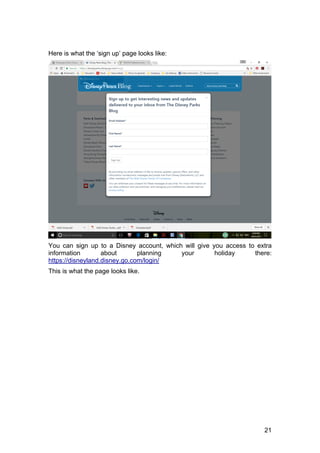 21
Here is what the ‘sign up’ page looks like:
You can sign up to a Disney account, which will give you access to extra
information about planning your holiday there:
https://disneyland.disney.go.com/login/
This is what the page looks like.
 