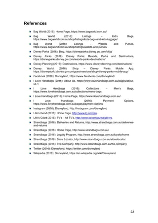 23
References
Bag World (2016): Home Page, https://www.bagworld.com.au/
Bag World (2016): Listings – Kid’s Bags,
https://www.bagworld.com.au/shop/listings/kids-bags-and-kids-luggage/
Bag World (2016): Listings – Wallets and Purses,
https://www.bagworld.com.au/shop/listings/wallets-and-purses/
Disney Parks (2016): Blog, https://disneyparks.disney.go.com/blog/
Disney Parks (2016): Disney Parks: Resorts, Parks and Destinations,
https://disneyparks.disney.go.com/resorts-parks-destinations/
Disney Planning (2016): Destinations, https://www.disneyplanning.com/destinations/
Disney World (2016): Shop – Disney Parks Mobile App,
https://disneyworld.disney.go.com/guest-services/shop-disney-parks-mobile-app/
Facebook (2016): Disneyland, https://www.facebook.com/disneyland/
I Love Handbags (2016): About Us, https://www.ilovehandbags.com.au/pages/about-
us-1
I Love Handbags (2016): Collections – Men’s Bags,
https://www.ilovehandbags.com.au/collections/mens-bags
I Love Handbags (2016): Home Page, https://www.ilovehandbags.com.au/
I Love Handbags (2016): Payment Options,
https://www.ilovehandbags.com.au/pages/payment-options
Instagram (2016): Disneyland, http://instagram.com/disneyland
Life’s Good (2016): Home Page, http://www.lg.com/au.
Life’s Good (2016): TV’s – All TV’s, http://www.lg.com/au/tvs/all-tvs.
Strandbags (2016): Deliveries and Returns, http://www.strandbags.com.au/deliveries-
and-returns
Strandbags (2016): Home Page, http://www.strandbags.com.au/
Strandbags (2016): Loyalty Program, http://www.strandbags.com.au/loyalty/home
Strandbags (2016): Store Locator, http://www.strandbags.com.au/store-locator
Strandbags (2016): The Company, http://www.strandbags.com.au/the-company
Twitter (2016): Disneyland, https://twitter.com/disneyland
Wikipedia (2016): Disneyland, https://en.wikipedia.org/wiki/Disneyland
 