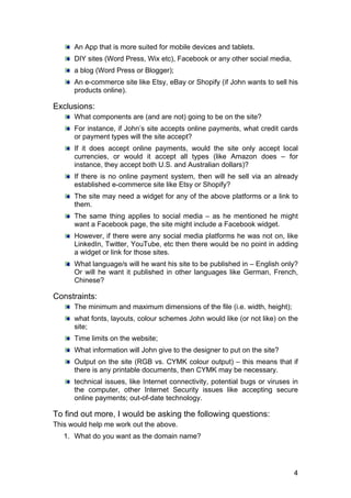 4
An App that is more suited for mobile devices and tablets.
DIY sites (Word Press, Wix etc), Facebook or any other social media,
a blog (Word Press or Blogger);
An e-commerce site like Etsy, eBay or Shopify (if John wants to sell his
products online).
Exclusions:
What components are (and are not) going to be on the site?
For instance, if John’s site accepts online payments, what credit cards
or payment types will the site accept?
If it does accept online payments, would the site only accept local
currencies, or would it accept all types (like Amazon does – for
instance, they accept both U.S. and Australian dollars)?
If there is no online payment system, then will he sell via an already
established e-commerce site like Etsy or Shopify?
The site may need a widget for any of the above platforms or a link to
them.
The same thing applies to social media – as he mentioned he might
want a Facebook page, the site might include a Facebook widget.
However, if there were any social media platforms he was not on, like
LinkedIn, Twitter, YouTube, etc then there would be no point in adding
a widget or link for those sites.
What language/s will he want his site to be published in – English only?
Or will he want it published in other languages like German, French,
Chinese?
Constraints:
The minimum and maximum dimensions of the file (i.e. width, height);
what fonts, layouts, colour schemes John would like (or not like) on the
site;
Time limits on the website;
What information will John give to the designer to put on the site?
Output on the site (RGB vs. CYMK colour output) – this means that if
there is any printable documents, then CYMK may be necessary.
technical issues, like Internet connectivity, potential bugs or viruses in
the computer, other Internet Security issues like accepting secure
online payments; out-of-date technology.
To find out more, I would be asking the following questions:
This would help me work out the above.
1. What do you want as the domain name?
 