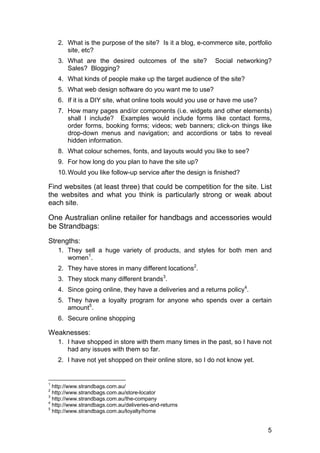 5
2. What is the purpose of the site? Is it a blog, e-commerce site, portfolio
site, etc?
3. What are the desired outcomes of the site? Social networking?
Sales? Blogging?
4. What kinds of people make up the target audience of the site?
5. What web design software do you want me to use?
6. If it is a DIY site, what online tools would you use or have me use?
7. How many pages and/or components (i.e. widgets and other elements)
shall I include? Examples would include forms like contact forms,
order forms, booking forms; videos; web banners; click-on things like
drop-down menus and navigation; and accordions or tabs to reveal
hidden information.
8. What colour schemes, fonts, and layouts would you like to see?
9. For how long do you plan to have the site up?
10.Would you like follow-up service after the design is finished?
Find websites (at least three) that could be competition for the site. List
the websites and what you think is particularly strong or weak about
each site.
One Australian online retailer for handbags and accessories would
be Strandbags:
Strengths:
1. They sell a huge variety of products, and styles for both men and
women1
.
2. They have stores in many different locations2
.
3. They stock many different brands3
.
4. Since going online, they have a deliveries and a returns policy4
.
5. They have a loyalty program for anyone who spends over a certain
amount5
.
6. Secure online shopping
Weaknesses:
1. I have shopped in store with them many times in the past, so I have not
had any issues with them so far.
2. I have not yet shopped on their online store, so I do not know yet.
1
http://www.strandbags.com.au/
2
http://www.strandbags.com.au/store-locator
3
http://www.strandbags.com.au/the-company
4
http://www.strandbags.com.au/deliveries-and-returns
5
http://www.strandbags.com.au/loyalty/home
 