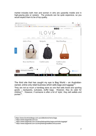 7
market includes both men and women in who are upwardly mobile and in
high-paying jobs or careers. The products can be quite expensive, so you
would expect them to be of top quality.
The third site that has caught my eye is Bag World – an Australian-
owned, online only retail business which sells bags and luggage10
.
They are not so much a handbag store as one that sells travel and sporting
goods – backpacks, suitcases, duffel bags. However, they do cater for
children11
. However, if someone is after a bit of ‘style’, they sell wallets and
purses12
.
9
https://www.ilovehandbags.com.au/collections/mens-bags
10
https://www.bagworld.com.au/
11
https://www.bagworld.com.au/shop/listings/kids-bags-and-kids-luggage/
12
https://www.bagworld.com.au/shop/listings/wallets-and-purses/
 