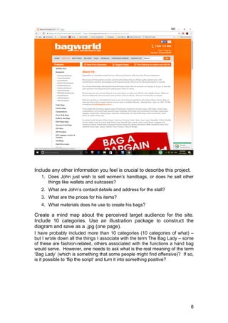 8
Include any other information you feel is crucial to describe this project.
1. Does John just wish to sell women’s handbags, or does he sell other
things like wallets and suitcases?
2. What are John’s contact details and address for the stall?
3. What are the prices for his items?
4. What materials does he use to create his bags?
Create a mind map about the perceived target audience for the site.
Include 10 categories. Use an illustration package to construct the
diagram and save as a .jpg (one page).
I have probably included more than 10 categories (10 categories of what) –
but I wrote down all the things I associate with the term The Bag Lady – some
of these are fashion-related, others associated with the functions a hand bag
would serve. However, one needs to ask what is the real meaning of the term
‘Bag Lady’ (which is something that some people might find offensive)? If so,
is it possible to ‘flip the script’ and turn it into something positive?
 