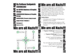 We are all Nazis!!!
We are all Nazis!!!
We are all Nazis!!!We are all Nazis!!!
WeareallNazis!!!WeareallNazis!!!
WeareallNazis!!!
WeareallNazis!!!
By Colleen Sedgwick
(E0498336)
For D0105 Diploma of Graphic
Design
CUVORO503A Diploma of Graphic
Design
CUVPRP503A: Present a body of work
Study Period 7, Module 2
Checkpoint C
Module no 31215a
Welcome to Self-check C and your set
of Progress Challenges, each of which is
designed help you and your assessor track
your progress throughout each module.
While your assessor will monitor your work
when you submit at self-checks, this may
not result in direct feedback.
Instructions
1.	 Complete each Progress Challenge as
detailed in the module.
2.	 Correctly label and then upload a PDF
or ZIP for each Progress Challenge in the
module:
•	 Progress Challenge 1: Researching
your presentation
•	 Progress Challenge 2: Planning
your presentation
3. Click ‘Submit for Marking’ to
complete this Self-check.
Tips
You can edit your work and upload
again, prior to submission.
To return to the Progress Challenges,
click here.
 