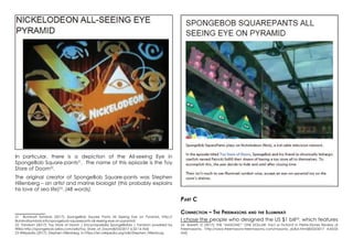 In particular, there is a depiction of the All-seeing Eye in
SpongeBob Square-pants21
. The name of this episode is the Toy
Store of Doom22
.
The original creator of SpongeBob Square-pants was Stephen
Hillenberg – an artist and marine biologist (this probably explains
his love of sea life)23
. (48 words).
21 Illuminati Symbols (2017): SpongeBob Square Pants All Seeing Eye on Pyramid, http://
illuminatisymbols.info/spongebob-squarepants-all-seeing-eye-on-pyramid/
22 Fandom (2017): Toy Store of Doom | Encyclopaedia SpongeBobia | Fandom powered by
Wikia http://spongebob.wikia.com/wiki/Toy_Store_of_Doom[8/03/2017 6:22:14 AM]
23 Wikipedia (2017): Stephen Hillenberg, in https://en.wikipedia.org/wiki/Stephen_Hillenburg
Part C
Connection – The Freemasons and the Illuminati
I chose the people who designed the US $1 bill24
, which features
24 Barrett, D (2017): THE “MASONIC” ONE DOLLAR: Fact or Fiction? In Pietre-Stones Review of
Freemasonry, http://www.freemasons-freemasonry.com/masonic_dollar.html[8/03/2017 4:43:05
AM]
 