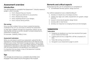 Assessment overview
Introduction
You are required to complete the Assessment 1 Industry research
project, which includes:
•	 Part A: Researching your industry.
•	 Part B: Legal issues relevant to your practice.
•	 Part C: Researching trends.
•	 Part D: Applying trends to your designs.
•	 Part E: Industry trends portfolio.
File naming
Once you feel confident that you have covered the learning
materials for this unit, you are ready to attempt this assessment. 
To help Open Colleges manage your assessment, please use the
following file-naming convention: [student number]_[assessment]_
[assessment number].doc
For example: 12345678_21850a_01.doc.
Assessment submission
When you are ready to submit your assessment, upload the file in
OpenSpace using the Assessment Upload links in the relevant study
period of your course. The Student Lounge provides a ‘Quick Guide
to Uploading Assessments’ if you need further assistance. Uploading
assessments in OpenSpace will enable Open Colleges to provide you
with the fastest feedback and grading on your assessment.
It is important that you keep a copy of all assessment materials
submitted to Open Colleges. 
Tips
We strongly recommend you complete all activities and
engage in the student forums throughout the module.
Elements and critical aspects
Assessment for this unit of competency is comprised of:
•	 CUVGRD506A Develop graphic design practice.
You will be assessed on your understanding of:
•	 develop an industry focus for design practice
•	 address key legal and safety requirements for graphic design
practice
•	 research and evaluate graphic design trends
•	 develop skills to meet trends
•	 develop own response to changing trends and technologies.
SUBMISSION
Instructions
•	 Integrate any feedback you may have received from peers
or your trainer into final work
•	 Collate parts A-E into a single PDF or ZIP file comprised of 5
PDFs.
•	 Follow file-naming conventions.
•	 Navigate to your Assessments page to submit.
 