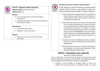 Assessment
Part E – Industry trends portfolio
Nature of task: Research Project
Word count: 300
Required
•	 You are required to complete Progress
challenge 5.
•	 Integrate any peer and formative feedback
into finalised version.
Recommended
•	 Complete all activities.
•	 Engage in forum discussion.
Summary
•	 Save your final work as a PDF for final
submission.
Activity
Progress challenge 5: Industry trends portfolio
In this challenge you will further develop and experiment with
industry trends by creating a small portfolio of images that
reflect the emerging trends identified in Progress challenge 4.
•	 Create a small portfolio of images (three to five) that reflect the
industry trends you outlined earlier. You may choose to do
a series of different takes on the same trend, or experiment
with a different trend each time.
•	 Clearly label each image with the trend or trend variation that
you are currently experimenting with. Outline the creative
and commercial opportunities that working with each trend
or trend element may bring you. For example, ‘If I continue
to experiment with watercolour based images I could submit
some of my work to Frankie Magazine or have some images
printed on silk scarves, as watercolour designs are a classic
trope on silk scarves. My work would be a new twist on a
classic trend’.
•	 List the ways in which you identified these trends, and positive
habits you can form to be effortlessly kept up-to-date with
emerging trends.
•	 Write a short response on how you would like to develop these
trend responses, and how you see the integration of these
new skills affecting your overall practice.
30537a - Progress challenge 05
Industry trends portfolio
In this challenge, you will further develop and experiment with
industry trends by creating a small portfolio of images that reflect
the emerging trends identified in Progress challenge 4.
1.	 Create a small portfolio of images (three to five) that
reflect the industry trends you outlined earlier. You may
 