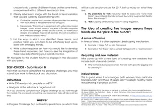 choose to do a series of different takes on the same trend,
or experiment with a different trend each time.
2.	 Clearly label each image with the trend or trend variation
that you are currently experimenting with:
a.	 Outline the creative and commercial opportunities that working
with each trend or trend element may bring you.
b.	 For example, ‘If I continue to experiment with watercolour based
images I could submit some of my work to Frankie magazine
or have some images printed on silk scarves, as watercolour
designs are a classic trope on silk scarves. My work would be a
new twist on a classic trend.’
3.	 List the ways in which you identified these trends, and
positive habits you can form to be effortlessly kept up-to-
date with emerging trends.
4.	 Write a short response on how you would like to develop
these trend responses, and how you see the integration of
these new skills affecting your overall practice.
TIP: Navigate to the student forum to engage in the discussion
with your peers.
SELF-CHECK - Submission B
Now that you have completed the progress challenge, you may
submit your work for feedback and discussion.
Instructions
• Write 250 words and complete as a PDF.
• Navigate to the self-check page to submit.
TIP: If you choose to complete each progress challenge as you work through
the module, the process of completing your assessment tasks will take a lot less
time.
Answer
In Progress Challenge 04, I outlined my predictions on what I think
will be cool and/or uncool for 2017. Let us recap on what they
are:
a.	 My predictions for ‘hot’: Inclusivity; Back to basics and ‘none more
black’; new materials (for Nike’s shoes); Recycling; Augmented Reality;
Retro; Black Magic39
.
b.	 ‘Not’: Copying others; Being ‘basic’40
; being ‘triggered’.
The idea of creating five images means these
trends are the ‘pick of the bunch’:
A sense of humour
In times of stress, it is often a person’s best coping mechanism.
	Example 1: Triggly Puff vs. Milo Yianopoulis
	Example 2: ‘Fart Rape’ – Let us just call farting what it is - ‘bad manners’!
Recycling and new materials
Nike came up with a new idea of creating new sneakers that
include both style and comfort.
	Why not have dual-purpose shoes that are both good for jogging and
for cleaning41
?
Inclusiveness:
This is good when it encourages both women from particular
backgrounds42
and those of larger sizes43
to adopt healthy habits
like partaking in physical activity.
39 Neturu Bookstore (2012): The History of the Devil, in YouTube, https://youtu.be/g8XQbqZUkms
40 Keyser (2006): Top Definition - Basic, in Urban Dictionary http://www.urbandictionary.com/
define.php?term=Basic
41 Oates (2017): SM-043 SCISSOR MOP MODACR.COMPLETE(1), in http://www.oates.com.au/
ProductDisplay.aspx?Product=SM-043
42 Smidt, R (2017): Nike is launching a hijab collection that Muslim athletes helped develop, in Buzz
Feed, https://www.buzzfeed.com/remysmidt/nike-is-launching-a-hijab-collection-that-athletes-
helped-to?bftw&utm_term=.bbynVmK3r#.dhpAOe30k
43 Shop Style, 2017: Plus-sizes – Nike, https://www.shopstyle.com.au/browse/plus-sizes/nike
 