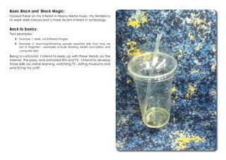 Basic Black and ‘Black Magic:
I based these on my interest in Heavy Metal music, my tendency
to wear dark colours and a more recent interest in symbology.
Back to basics:
Two examples:
	Example 1: sleek, uncluttered images;
	Example 2: teaching/retraining people essential skills that may be
lost or forgotten – examples include drawing, health and safety, and
computer skills.
Being a cartoonist, I intend to keep up with these trends via the
internet, the press, and animated film and TV. I intend to develop
those skills via online learning, watching TV, visiting museums and
practicing my craft.
 