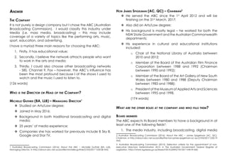Answer
The Company
It is not purely a design company but I chose the ABC (Australian
Broadcasting Commission). I would classify this industry under
Media (i.e. mass media, broadcasting) – this may include
coverage of a variety of topics like the performing arts, music,
sport, education, and advertising.
I have a myriad three main reasons for choosing the ABC:
1.	 Firstly, it has educational value;
2.	 Secondly, I believe the network attracts people who want
to work in the arts and media;
3.	 Thirdly, I could also choose other broadcasting networks
- SBS, Channel 9, Fox – however, the ABC’s influence has
been the most profound because I of the shows I used to
watch and the music I used to listen to.
(126 words)
Who is the Director or Head of the Company?
Michelle Guthrie (BA, LLB) – Managing Director1
	Studied an Arts/Law degree;
	Joined in May 2016;
	Background in both traditional broadcasting and digital
media;
	25 years’ of media experience;
	Companies she has worked for previously include B Sky B,
Google and Star TV.
1 Australian Broadcasting Commission (2016): About the ABC – Michelle Guthrie (BA, LLB),
Managing Director, in http://about.abc.net.au/profile/michelle-guthrie/[7/03/2017 3:00:58 AM]
Hon James Spigelman (AC, QC) – Chairman2
	He served the ABC since the 1st
April 2012 and will be
finishing on the 31st
March, 2017;
	Also did an Arts/Law degree;
	His background is mostly legal – he worked for both the
NSW State Government and the Australian Commonwealth
departments;
	His experience in cultural and educational institutions
included:
o	 Chair of the National Library of Australia between
2010 and 2012;
o	 Member of the Board of the Australian Film Finance
Corporation between 1988 and 1992 (Chairman
between 1990 and 1992);
o	 Member of the Board of the Art Gallery of New South
Wales between 1980 and 1988 (Deputy Chairman
between 1983 and 1988);
o	 President of the Museum of Applied Arts and Sciences
between 1995 and 1998.
(174 words)
What are the other roles at the company and who fills them?
Board members
The ABC expects its Board members to have a background in at
least one of the following fields3
:
1.	 The media industry, including broadcasting, digital media
2 Australian Broadcasting Commission (2016): About the ABC – James Spigelman (AC, QC),
Chairman, in http://about.abc.net.au/profile/the-hon-james-spigelman-ac-qc/[7/03/2017 3:00:19
AM]
3 Australian Broadcasting Commission (2013): (Selection criteria for the appointment of non-
executive Directors) Determination 2013, in The Australian Government Federal Register of
Legislation, https://www.legislation.gov.au/Details/F2013L02091[7/03/2017 4:08:59 AM]
 