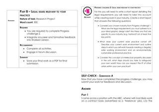 Assessment
Part B – Legal issues relevant to your
practice
Nature of task: Research Project
Word count: 300
Required
•	 You are required to complete Progress
challenge 2.
•	 Integrate any peer and formative feedback
into finalised version.
Recommended
•	 Complete all activities.
•	 Engage in forum discussion.
Summary
•	 Save your final work as a PDF for final
submission.
Activity
Progress challenge 2: Legal issues relevant to your practice
For this you will need to write a short report detailing the
legal requirements you will need to take into account
while creating work in your industry. Create a short report
that answers the following questions:
•	 Consider your chosen industry from Progress challenge 1.
What are the legal requirements you must adhere to in
your ideal graphic design role? Are there any that are
specific to your industry (e.g. fashion)? List at least five
key points.
•	 What does your current work practice consist of?
Describe your current work environment and outline
steps in which you will work towards creating a (legally)
safer working environment and an environmentally
sustainable professional practice.
•	 Consider the concept of intellectual property discussed
in the unit, what steps should you take to safeguard
your own work? How can you respect the IP of other
artists within your own practice?
SELF-CHECK - Submission A
Now that you have completed the progress challenge, you may
submit your work for feedback and discussion.
Answer
Part 1
I came across a position with the ABC, where I will most likely work
on a contract basis (advertised as a ‘freelance’ job), c/o The
 