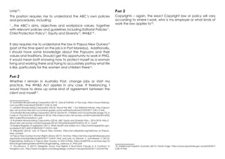Loop10
.
This position requires me to understand the ABC’s own policies
and procedures, including:
‘…the ABC’s aims, objectives and workplace values, together
with relevant policies and guidelines including Editorial Policies11
,
Child Protection Policy12
, Equity and Diversity13
, WH&S14
’.
It also requires me to understand the law in Papua New Guinea15
(part of the time spent on the job is in Port Moresby). Additionally,
I should have some knowledge about the Papuans and their
values and traditions. Should I get this opportunity to work in PNG,
it would mean both knowing how to protect myself as a woman
living and working there and trying to accurately portray what life
is like, particularly for the women and children there16
.
Part 2
Whether I remain in Australia Post, change jobs or start my
practice, the WH&S Act applies in any case. If freelancing, I
would have to draw up some kind of agreement between the
client and myself17
.
10 Australian Broadcasting Corporation (2017): Jobs & Portfolio, in The Loop, https://www.theloop.
com.au/ABC/overview[7/03/2017 2:06:16 AM]
11 ustralian Broadcasting Corporation (2016): About the ABC – Our Editorial Policies, http://about.
abc.net.au/how-the-abc-is-run/what-guides-us/our-editorial-policies/[7/03/2017 2:45:15 AM]
12 Australian Broadcasting Corporation (2016): Section 8 – Children and Young People (page 10), in
Code of Practice 2011 (Revised in 2016), http://about.abc.net.au/wp-content/uploads/2016/05/
ABCCodeOfPractice2016-1.pdf
13 Australian Broadcasting Corporation (2016): ABC Equity and Diversity Plan – 2016-2018, http://
about.abc.net.au/wp-content/uploads/2016/12/EquityDiversityPLN2016-18_V1_0.pdf
14 Federal Register of Legislation (2011): Work Health and Safety Act, https://www.legislation.gov.
au/Series/C2011A00137[8/03/2017 2:03:51 AM]
15 Wikipedia (2016): Law of Papua New Guinea, https://en.wikipedia.org/wiki/Law_of_Papua_
New_Guinea
16 Papua New Guinea Human Rights Library (2017): Archive, https://archive.org/details/papuane
wguineahumanrightslibrary[8/03/2017 2:44:41 AM]; and Jolly, M, Stewart, C, and Brewer, C (2012):
Engendering Violence in Papua New Guinea, in ANU E-Press, https://ia600705.us.archive.org/12/
items/EngenderingViolenceInPNG/Engendering_violence_in_PNG.pdf
17 Picciafuoco, V (2017): Designers: Know Your Rights! 4 Must-Have Clauses In A Contract, in
Hongkiat.com, http://www.hongkiat.com/blog/design-contract-clauses/[6/03/2017 6:55:44 PM]
Part 3
Copyrights – again, the exact Copyright law or policy will vary
according to where I work, who is my employer or what kinds of
work the law applies to18
.
18 Intellectual Property Australia (2017): Home Page, https://www.ipaustralia.gov.au/[6/03/2017
6:58:19 PM]
 