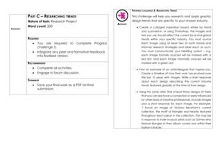 Assessment
Part C – Researching trends
Nature of task: Research Project
Word count: 200
Required
•	 You are required to complete Progress
challenge 3.
•	 Integrate any peer and formative feedback
into finalised version.
Recommended
•	 Complete all activities.
•	 Engage in forum discussion.
Summary
•	 Save your final work as a PDF for final
submission.
Activity
Progress challenge 3: Researching Trends
This challenge will help you research and apply graphic
design trends that are specific to your chosen industry.
•	 Create a collaged inspiration board, either by hand
and scanned-in, or using Photoshop. The images and
text you use should reflect the current local and global
trends within your specific industry. You must source
each image using at least two of both formal and
informal research strategies and label each as such.
You must communicate your labelling system – e.g.
each image formally sourced will be marked with a
red dot, and each image informally sourced will be
marked with a green dot.
•	 Find an example of an artist/designer that inspires you.
Create a timeline of how their work has evolved over
the last 10 years with images. Write a short response
about each design describing the current industry
trends featured globally at the time of their design.
•	 Using this same artist, find at least three designs of theirs
that you can see have a connection or were influenced
by other kinds of creative professionals. Include images
and a short response for each image. For example:
‘I found an image of Victoria Beckham’s current
collection, the motif of triangles was heavily featured
throughout each piece in the collection. This may be
in response to indie musical artists such as Grimes who
feature triangles in their album covers and within their
fashion choices.’
 