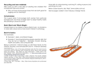 Recycling and new materials
Nike came up with a new idea of creating new sneakers that
include both style and comfort.
	Why not have dual-purpose shoes that are both good for
jogging and for cleaning4
?
Inclusiveness:
This is good when it encourages both women from particular
backgrounds5
and those of larger sizes6
to adopt healthy habits
like partaking in physical activity.
Basic Black and ‘Black Magic:
I based these on my interest in Heavy Metal music, my tendency
to wear dark colours and a more recent interest in symbology.
Back to basics:
Two examples:
	Example 1: sleek, uncluttered images;
	Example 2: teaching/retraining people essential skills that
may be lost or forgotten – examples include drawing,
health and safety, and computer skills.
Being a cartoonist, I intend to keep up with these trends via the
internet, the press, and animated film and TV. I intend to develop
4 For some reason, one of the shoe prototypes looks like the scissor brooms
commonly used by cleaning staff of particular ethnic group (one example
being the Greeks). See Oates for more information – Oates (2017): SM-
043 SCISSOR MOP MODACR.COMPLETE(1), in http://www.oates.com.au/
ProductDisplay.aspx?Product=SM-043
5 Smidt, R (2017): Nike is launching a hijab collection that Muslim athletes
helped develop, in Buzz Feed, https://www.buzzfeed.com/remysmidt/nike-
is-launching-a-hijab-collection-that-athletes-helped-to?bftw&utm_term=.
bbynVmK3r#.dhpAOe30k
6 Shop Style, 2017: Plus-sizes – Nike, https://www.shopstyle.com.au/browse/
plus-sizes/nike
those skills via online learning, watching TV, visiting museums and
practicing my craft.
Below: Scissor brooms, aka ‘flaps’ (www.oates.com.au)
Next six pages: Colleen’s Own Fabulous 5 Design Trends
 