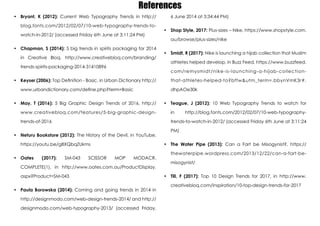 References
•	 Bryant, K (2012): Current Web Typography Trends in http://
blog.fonts.com/2012/02/07/10-web-typography-trends-to-
watch-in-2012/ (accessed Friday 6th June at 3:11:24 PM)
•	 Chapman, S (2014): 5 big trends in spirits packaging for 2014
in Creative Bloq, http://www.creativebloq.com/branding/
trends-spirits-packaging-2014-31410896
•	 Keyser (2006): Top Definition - Basic, in Urban Dictionary http://
www.urbandictionary.com/define.php?term=Basic
•	 May, T (2016): 5 Big Graphic Design Trends of 2016, http://
www.creativebloq.com/features/5-big-graphic-design-
trends-of-2016
•	 Neturu Bookstore (2012): The History of the Devil, in YouTube,
https://youtu.be/g8XQbqZUkms
•	 Oates (2017): SM-043 SCISSOR MOP MODACR.
COMPLETE(1), in http://www.oates.com.au/ProductDisplay.
aspx?Product=SM-043
•	 Paula Borowska (2014): Coming and going trends in 2014 in
http://designmodo.com/web-design-trends-2014/ and http://
designmodo.com/web-typography-2013/ (accessed Friday,
6 June 2014 at 3:34:44 PM)
•	 Shop Style, 2017: Plus-sizes – Nike, https://www.shopstyle.com.
au/browse/plus-sizes/nike
•	 Smidt, R (2017): Nike is launching a hijab collection that Muslim
athletes helped develop, in Buzz Feed, https://www.buzzfeed.
com/remysmidt/nike-is-launching-a-hijab-collection-
that-athletes-helped-to?bftw&utm_term=.bbynVmK3r#.
dhpAOe30k
•	 Teague, J (2012): 10 Web Typography Trends to watch for
in http://blog.fonts.com/2012/02/07/10-web-typography-
trends-to-watch-in-2012/ (accessed Friday 6th June at 3:11:24
PM)
•	 The Water Pipe (2013): Can a Fart be Misogynist?, https://
thewaterpipe.wordpress.com/2013/12/22/can-a-fart-be-
misogynist/
•	 Till, F (2017): Top 10 Design Trends for 2017, in http://www.
creativebloq.com/inspiration/10-top-design-trends-for-2017
 