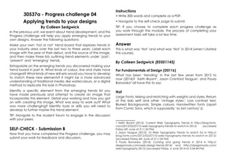 30537a - Progress challenge 04
Applying trends to your designs
By Colleen Sedgwick
In the previous unit, we learnt about trend development, and this
Progress challenge will help you apply emerging trends to your
own designs. Answer the following questions:
Make your own ‘hot or not’ trend board that explores trends in
your industry area over the last two to three years. Label each
image with the year of their debut, and the source of the image,
and then make three lists outlining trend elements under ‘past’,
‘present’ and ‘emerging’ trends.
Extrapolate on the emerging trends you discovered making your
trend board in part A. What kinds of colour, line and styles have
changed? What kinds of new skill sets would you have to develop
to match these new elements? It might be a more advanced
understanding of traditional media, like watercolours, or a digital
method to replicate this look in Photoshop.
Identify a specific element from the emerging trends list you
have made previously and attempt to create an image that
incorporates this element. Detail your working and how you got
on with creating this image. What was easy to work out? What
was more challenging? Identify tools or skills you will need to
develop to further master this trend element.
TIP: Navigate to the student forum to engage in the discussion
with your peers.
SELF-CHECK - Submission B
Now that you have completed the Progress challenge, you may
submit your work for feedback and discussion.
Instructions
• Write 300 words and complete as a PDF.
• Navigate to the self-check page to submit.
TIP: If you choose to complete each progress challenge as
you work through the module, the process of completing your
assessment tasks will take a lot less time.
Answer
This is what was ‘Hot’ and what was ‘Not’ in 2014 (when I started
this course).
By Colleen Sedgwick (E0501145)
For Fundamentals of Design (D0116)
What has been ‘trending’ in the last few years from 2012 to
now (2014)? Keith Bryant1
, Jason Cranford Teague2
, and Paula
Borowska3
all have this to say:
Hot
Large Fonts; Mixing and Matching with weights and styles; Return
of the slab serif and other ‘vintage styles’; Low contrast text;
Blurred Backgrounds; Simple colours; Handwritten fonts (apart
from Comic Sans, which is supposedly ‘so last century’J);
1 Keith Bryant (2012): Current Web Typography Trends in http://blog.fonts.
com/2012/02/07/10-web-typography-trends-to-watch-in-2012/ (accessed
Friday 6th June at 3:11:24 PM)
2 Jason Teague (2012): 10 Web Typography Trends to watch for in http://
blog.fonts.com/2012/02/07/10-web-typography-trends-to-watch-in-2012/
(accessed Friday 6th June at 3:11:24 PM)
3 Paula Borowska (2014): Coming and going trends in 2014 in http://
designmodo.com/web-design-trends-2014/ and http://designmodo.com/
web-typography-2013/ (accessed Friday, 6 June 2014 at 3:34:44 PM)
 