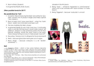 9.	 Back to Basics (Soylent);
10.	Augmented Reality (Kailu Guan).
Other possible trends for 2017?
My predictions for ‘hot’:
1.	 Inclusivity: Nike is introducing the hijab7
and clothes for ‘plus-
sized’ women8
into its product ranges (and helps capture
‘new markets’).
2.	 Back to basics and ‘none more black’ – when has ‘basic
black’, realism and minimalism ever been out?
3.	 The new materials (for Nike’s shoes);
4.	 Augmented Reality (If only it did come true, I could easily
wear a coat like that because it would make a good ‘self
defence’ weapon in case someone pushes into me from
behind); However, should the worst come to the worst,
there is always farting as a way to make people ‘back off’9
.
5.	 Recycling – Trendy or not, it is still good for the environment?
6.	 Retro – because good style never goes out of vogue.
7.	 Black Magic – because everyone is a bit ‘devilish’
sometimes10
J
Not:
1.	 Copying others – which is how some fashions become
7 Smidt, R (2017): Nike is launching a hijab collection that Muslim athletes
helped develop, in Buzz Feed, https://www.buzzfeed.com/remysmidt/nike-
is-launching-a-hijab-collection-that-athletes-helped-to?bftw&utm_term=.
bbynVmK3r#.dhpAOe30k
8 Shop Style, 2017: Plus-sizes – Nike, https://www.shopstyle.com.au/browse/
plus-sizes/nike
9 The Water Pipe (2013): Can a Fart be Misogynist?, https://thewaterpipe.
wordpress.com/2013/12/22/can-a-fart-be-misogynist/
10 Neturu Bookstore (2012): The History of the Devil, in YouTube, https://youtu.
be/g8XQbqZUkms
obsolete in the first place;
2.	 Being ‘basic’ – whatever happened to commonsense11
(and is not to be confused with ‘back to basics’ or ‘basic
black’).
3.	 Being ‘triggered’ – because ‘sooky-lala’ is uncool!
11 Keyser (2006): Top Definition - Basic, in Urban Dictionary http://www.
urbandictionary.com/define.php?term=Basic
 