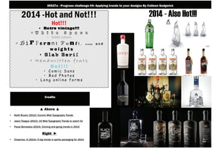 2014 -Hot and Not!!!
Hot!!!
• Retro vintage!!!
• W h i t e S p a c e
• Subtle colours
• D i f f e r e n t F o n t s , s i z e s a n d
w e i g h t s
• S l a b S e r i f
• H a n d w r i t t e n f o n t s
N o t ! ! !
• C o m i c S a n s
• B a d P h o t o s
• L o n g o n l i n e f o r m s
2014 - Also Hot!!!
▲ Above ▲
• Keith Bryant (2012): Current Web Typography Trends
• Jason Teague (2012): 10 Web Typography Trends to watch for
• Paula Borowska (2014): Coming and going trends in 2014
Right ►
• Chapman, S (2014): 5 big trends in spirits packaging for 2014
30537a - Progress challenge 04: Applying trends to your designs By Colleen Sedgwick
Credits
 