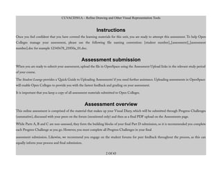 CUVACD501A – Refine Drawing and Other Visual Representation Tools
Instructions
Once you feel confident that you have covered the learning materials for this unit, you are ready to attempt this assessment. To help Open
Colleges manage your assessment, please use the following file naming convention: [student number]_[assessment]_[assessment
number].doc for example 12345678_21850a_01.doc.
Assessment submission
When you are ready to submit your assessment, upload the file in OpenSpace using the Assessment Upload links in the relevant study period
of your course.
The Student Lounge provides a ‘Quick Guide to Uploading Assessments’ if you need further assistance. Uploading assessments in OpenSpace
will enable Open Colleges to provide you with the fastest feedback and grading on your assessment.
It is important that you keep a copy of all assessment materials submitted to Open Colleges.
Assessment overview
This online assessment is comprised of the material that makes up your Visual Diary, which will be submitted through Progress Challenges
(summative), discussed with your peers on the forum (monitored only) and then as a final PDF upload on the Assessments page.
While Parts A, B and C are non-assessed, they form the building blocks of your final Part D submission, so it is recommended you complete
each Progress Challenge as you go. However, you must complete all Progress Challenges in your final
assessment submission. Likewise, we recommend you engage on the student forums for peer feedback throughout the process, as this can
equally inform your process and final submission.
2 Of 43
 