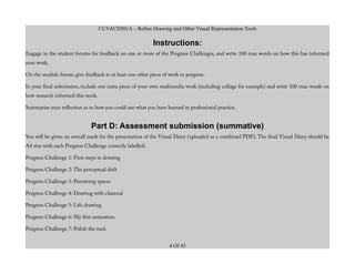 CUVACD501A – Refine Drawing and Other Visual Representation Tools
Instructions:
Engage in the student forums for feedback on one or more of the Progress Challenges, and write 100 max words on how this has informed
your work.
On the module forum, give feedback to at least one other piece of work in progress.
In your final submission, include one extra piece of your own multimedia work (including collage for example) and write 100 max words on
how research informed this work.
Summarise your reflection as to how you could use what you have learned in professional practice.
Part D: Assessment submission (summative)
You will be given an overall mark for the presentation of the Visual Diary (uploaded as a combined PDF). The final Visual Diary should be
A4 size with each Progress Challenge correctly labelled:
Progress Challenge 1: First steps in drawing
Progress Challenge 2: The perceptual shift
Progress Challenge 3: Perceiving spaces
Progress Challenge 4: Drawing with charcoal
Progress Challenge 5: Life drawing
Progress Challenge 6: My first animation.
Progress Challenge 7: Polish the turd.
4 Of 43
 