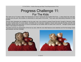 CUVACD501A – Refine Drawing and Other Visual Representation Tools
Progress Challenge 11:
For The Kids
The name of my TV show is titled The Adventures of Trevor Travel Cat and Cynthia Pink Puss – a show about two cool cats,
one grey and one pink, who embark on adventures to many parts of the world. They meet many fascinating characters on their
journies.
The two main characters are modelled on two toy cats I own, one of whom is named Travel Cat who I bought in Germany; while
the other, Cynthia (who, for some reason, reminded me of a next-door neighbour whose name was also Cynthia, and who had
strawberry blonde hair) was given to me as a souveneir by my brother when he went over to the UK. I thought Cynthia would
make a nice buddy for Travel Cat.
The below pictures are photographs of the two toy cats, while the next slide features some sketches and the final deisgn (done
with Illustrator and then InDesign.
41 Of 43
 