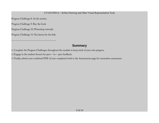 CUVACD501A – Refine Drawing and Other Visual Representation Tools
Progress Challenge 8: At the movies
Progress Challenge 9: Buy the book
Progress Challenge 10: Photoshop tutorials
Progress Challenge 11: You know, for the kids.
.........................................................................
Summary
1. Complete the Progress Challenges throughout the module to keep track of your own progress.
2. Engage in the student forums for peer--‐to--‐peer feedback.
3. Finally, submit your combined PDF of your completed work to the Assessments page for summative assessment.
5 Of 43
 